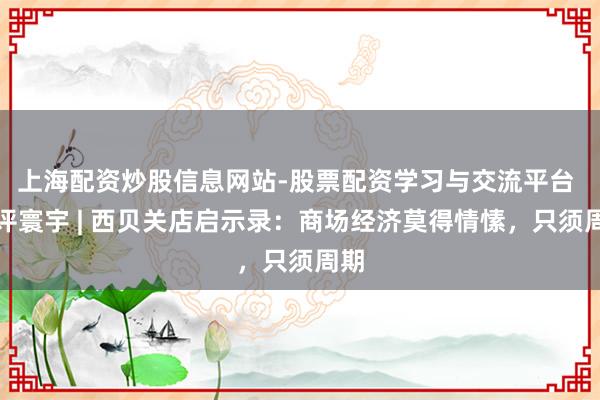 上海配资炒股信息网站-股票配资学习与交流平台 金评寰宇 | 西贝关店启示录：商场经济莫得情愫，只须周期