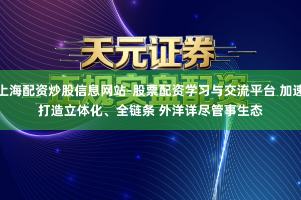 上海配资炒股信息网站-股票配资学习与交流平台 加速打造立体化、全链条 外洋详尽管事生态