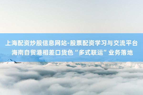 上海配资炒股信息网站-股票配资学习与交流平台 海南自贸港相差口货色“多式联运”业务落地