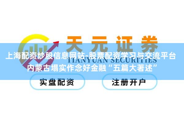 上海配资炒股信息网站-股票配资学习与交流平台 内蒙古塌实作念好金融“五篇大著述”