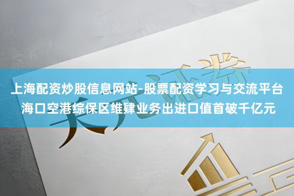 上海配资炒股信息网站-股票配资学习与交流平台 海口空港综保区维肄业务出进口值首破千亿元