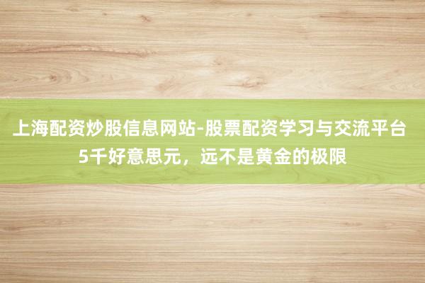 上海配资炒股信息网站-股票配资学习与交流平台 5千好意思元，远不是黄金的极限