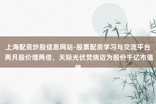 上海配资炒股信息网站-股票配资学习与交流平台 两月股价增两倍，天际光伏焚烧迈为股份千亿市值