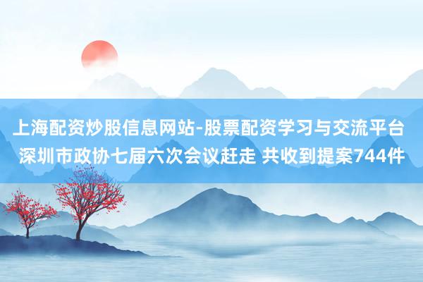 上海配资炒股信息网站-股票配资学习与交流平台 深圳市政协七届六次会议赶走 共收到提案744件