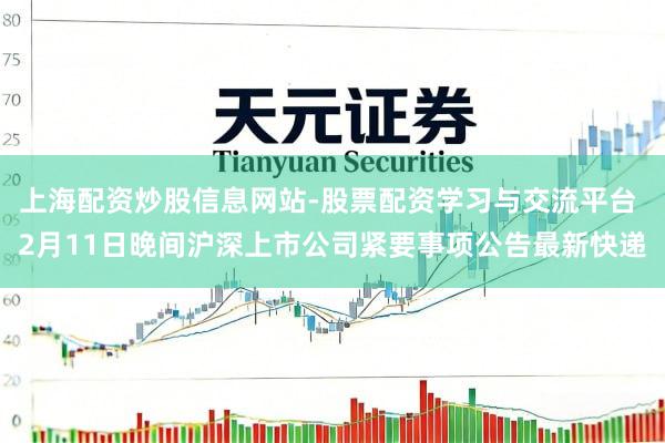 上海配资炒股信息网站-股票配资学习与交流平台 2月11日晚间沪深上市公司紧要事项公告最新快递