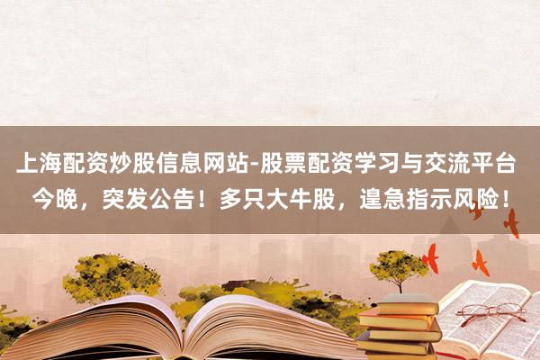 上海配资炒股信息网站-股票配资学习与交流平台 今晚，突发公告！多只大牛股，遑急指示风险！