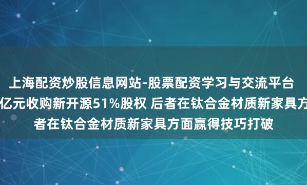 上海配资炒股信息网站-股票配资学习与交流平台 拓山重工拟2.19亿元收购新开源51%股权 后者在钛合金材质新家具方面赢得技巧打破