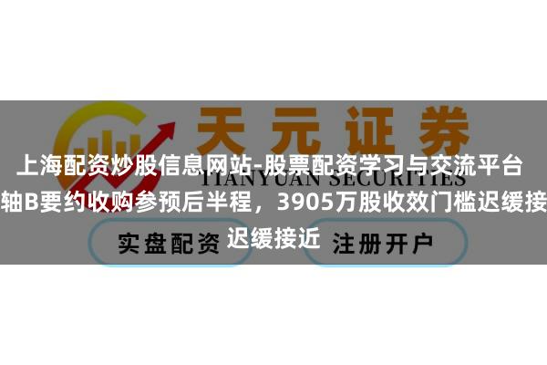 上海配资炒股信息网站-股票配资学习与交流平台 瓦轴B要约收购参预后半程，3905万股收效门槛迟缓接近