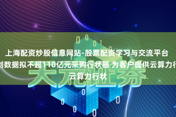 上海配资炒股信息网站-股票配资学习与交流平台 协创数据拟不超110亿元采购行状器 为客户提供云算力行状