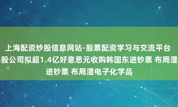 上海配资炒股信息网站-股票配资学习与交流平台 翰博高新参股公司拟超1.4亿好意思元收购韩国东进钞票 布局湿电子化学品