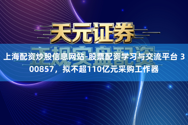 上海配资炒股信息网站-股票配资学习与交流平台 300857，拟不超110亿元采购工作器