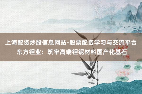 上海配资炒股信息网站-股票配资学习与交流平台 东方钽业：筑牢高端钽铌材料国产化基石