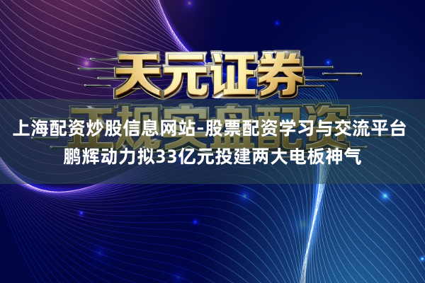 上海配资炒股信息网站-股票配资学习与交流平台 鹏辉动力拟33亿元投建两大电板神气