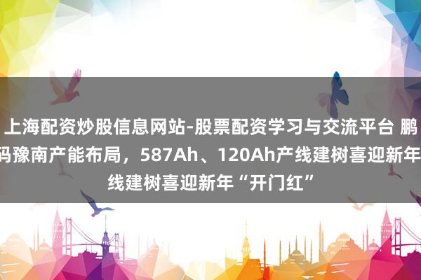 上海配资炒股信息网站-股票配资学习与交流平台 鹏辉能源加码豫南产能布局，587Ah、120Ah产线建树喜迎新年“开门红”
