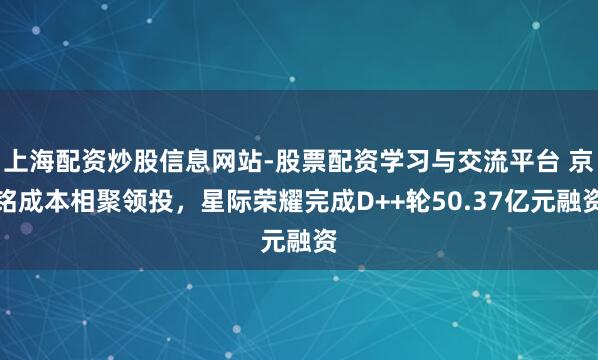 上海配资炒股信息网站-股票配资学习与交流平台 京铭成本相聚领投，星际荣耀完成D++轮50.37亿元融资