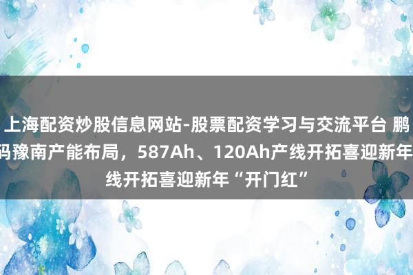 上海配资炒股信息网站-股票配资学习与交流平台 鹏辉能源加码豫南产能布局，587Ah、120Ah产线开拓喜迎新年“开门红”