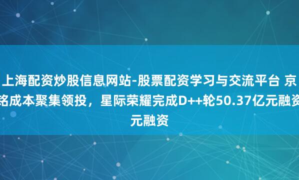 上海配资炒股信息网站-股票配资学习与交流平台 京铭成本聚集领投，星际荣耀完成D++轮50.37亿元融资