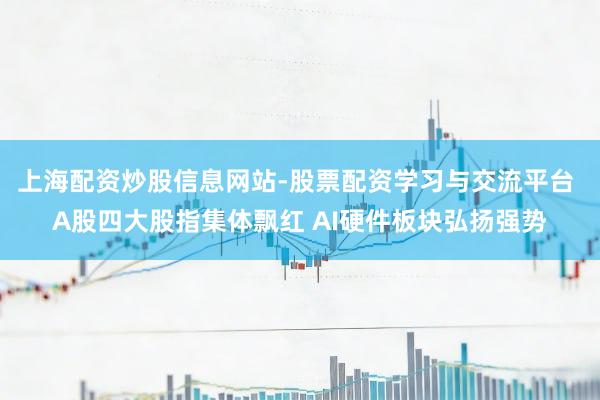 上海配资炒股信息网站-股票配资学习与交流平台 A股四大股指集体飘红 AI硬件板块弘扬强势