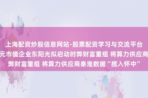 上海配资炒股信息网站-股票配资学习与交流平台 从参股到控股！千亿元市值企业东阳光拟启动时弊财富重组 将算力供应商秦淮数据“揽入怀中”