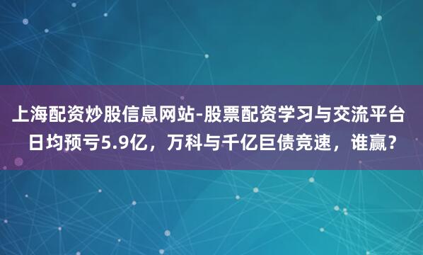 上海配资炒股信息网站-股票配资学习与交流平台 日均预亏5.9亿，万科与千亿巨债竞速，谁赢？
