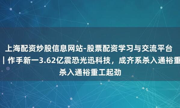 上海配资炒股信息网站-股票配资学习与交流平台 龙虎榜｜作手新一3.62亿震恐光迅科技，成齐系杀入通裕重工起劲