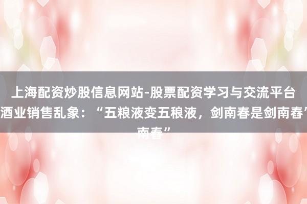 上海配资炒股信息网站-股票配资学习与交流平台 酒业销售乱象：“五粮液变五稂液，剑南春是剑南舂”