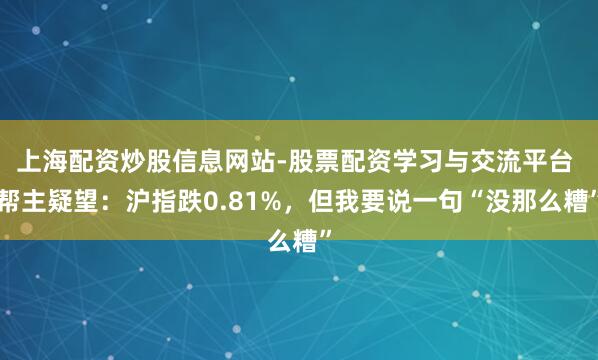 上海配资炒股信息网站-股票配资学习与交流平台 帮主疑望：沪指跌0.81%，但我要说一句“没那么糟”