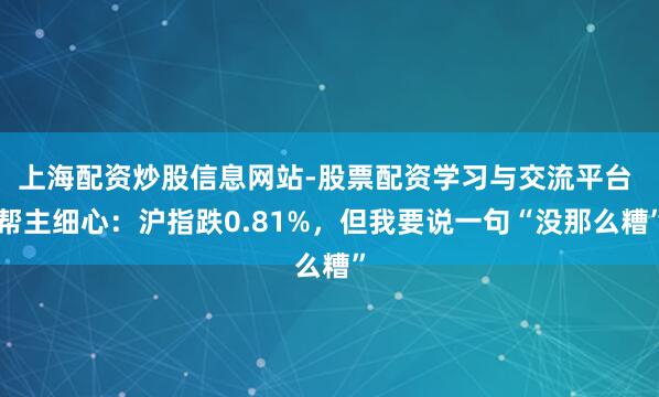上海配资炒股信息网站-股票配资学习与交流平台 帮主细心：沪指跌0.81%，但我要说一句“没那么糟”