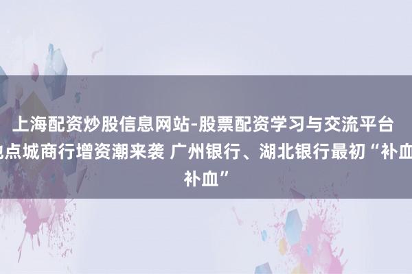 上海配资炒股信息网站-股票配资学习与交流平台 地点城商行增资潮来袭 广州银行、湖北银行最初“补血”