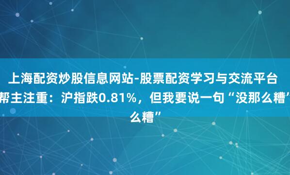 上海配资炒股信息网站-股票配资学习与交流平台 帮主注重：沪指跌0.81%，但我要说一句“没那么糟”