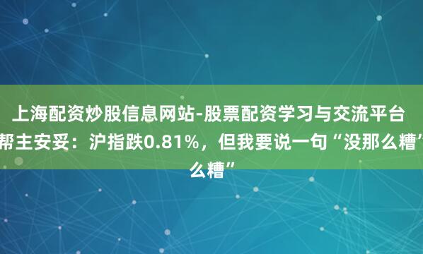 上海配资炒股信息网站-股票配资学习与交流平台 帮主安妥:沪指跌0.81%,但我要说一句“没那么糟”