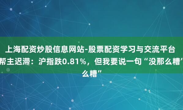 上海配资炒股信息网站-股票配资学习与交流平台 帮主迟滞：沪指跌0.81%，但我要说一句“没那么糟”