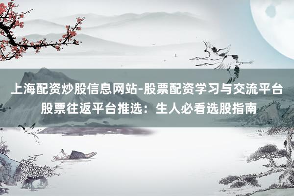 上海配资炒股信息网站-股票配资学习与交流平台 股票往返平台推选：生人必看选股指南