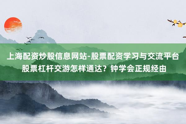 上海配资炒股信息网站-股票配资学习与交流平台 股票杠杆交游怎样通达？钟学会正规经由