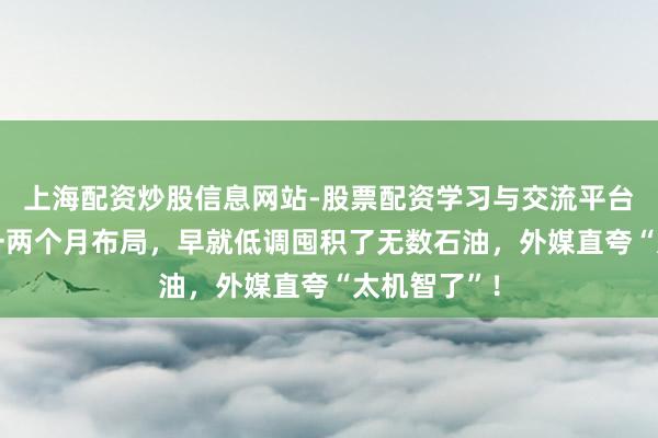 上海配资炒股信息网站-股票配资学习与交流平台 中方提前一两个月布局,早就低调囤积了无数石油,外媒直夸“太机智了”!