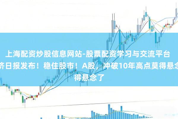 上海配资炒股信息网站-股票配资学习与交流平台 经济日报发布！稳住股市！A股，冲破10年高点莫得悬念了