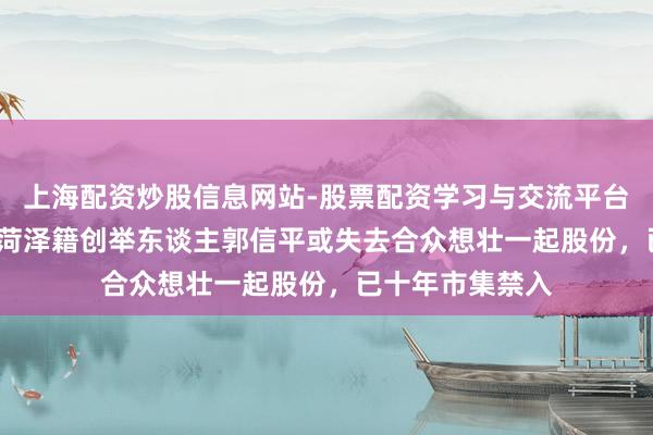上海配资炒股信息网站-股票配资学习与交流平台 涉诉近48亿！菏泽籍创举东谈主郭信平或失去合众想壮一起股份，已十年市集禁入