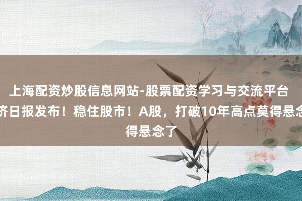 上海配资炒股信息网站-股票配资学习与交流平台 经济日报发布！稳住股市！A股，打破10年高点莫得悬念了