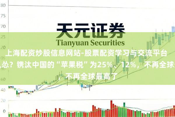 上海配资炒股信息网站-股票配资学习与交流平台 苹果认怂？镌汰中国的“苹果税”为25%、12%，不再全球最高了