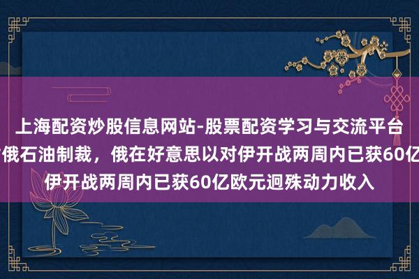 上海配资炒股信息网站-股票配资学习与交流平台 好意思暂时放宽对俄石油制裁，俄在好意思以对伊开战两周内已获60亿欧元迥殊动力收入