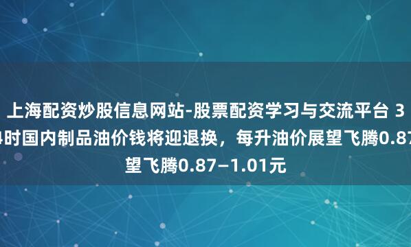 上海配资炒股信息网站-股票配资学习与交流平台 3月23日24时国内制品油价钱将迎退换，每升油价展望飞腾0.87—1.01元