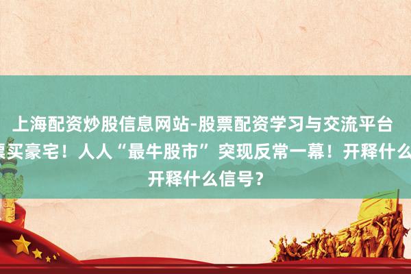 上海配资炒股信息网站-股票配资学习与交流平台 卖股票买豪宅！人人“最牛股市” 突现反常一幕！开释什么信号？