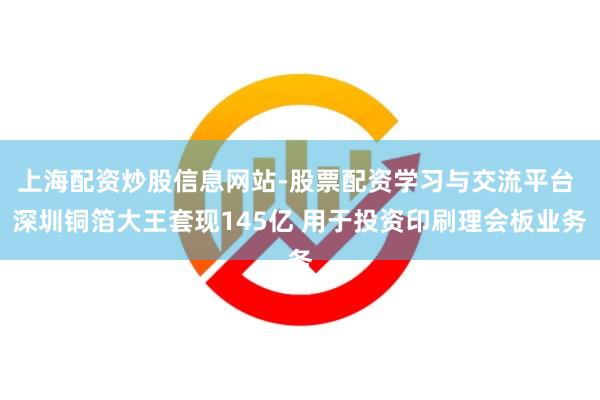 上海配资炒股信息网站-股票配资学习与交流平台 深圳铜箔大王套现145亿 用于投资印刷理会板业务