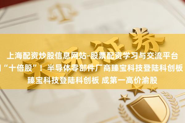 上海配资炒股信息网站-股票配资学习与交流平台 年内第二只首日“十倍股”！半导体零部件厂商臻宝科技登陆科创板 成第一高价渝股