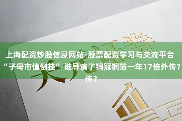 上海配资炒股信息网站-股票配资学习与交流平台 “子母市值倒挂” 谁导演了铜冠铜箔一年17倍外传？