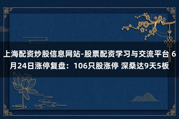 上海配资炒股信息网站-股票配资学习与交流平台 6月24日涨停复盘：106只股涨停 深桑达9天5板