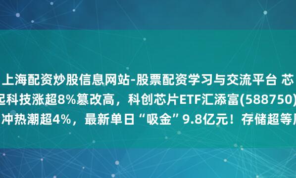 上海配资炒股信息网站-股票配资学习与交流平台 芯片板块反回生跃，澜起科技涨超8%篡改高，科创芯片ETF汇添富(588750)冲热潮超4%，最新单日“吸金”9.8亿元！存储超等周期或延续至2030年