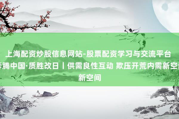 上海配资炒股信息网站-股票配资学习与交流平台 奔腾中国·质胜改日丨供需良性互动 欺压开荒内需新空间