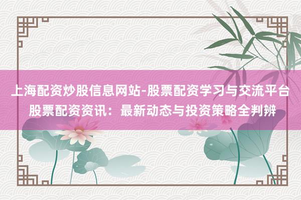 上海配资炒股信息网站-股票配资学习与交流平台 股票配资资讯:最新动态与投资策略全判辨