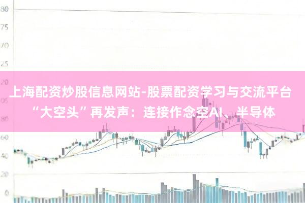 上海配资炒股信息网站-股票配资学习与交流平台 “大空头”再发声：连接作念空AI、半导体